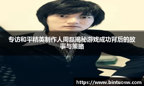 专访和平精英制作人周磊揭秘游戏成功背后的故事与策略