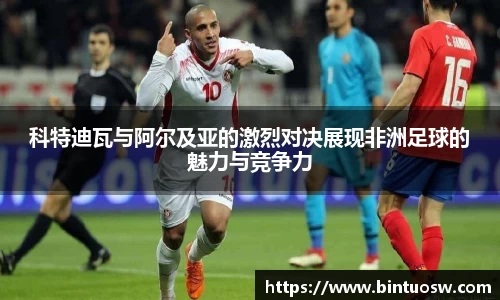 科特迪瓦与阿尔及亚的激烈对决展现非洲足球的魅力与竞争力