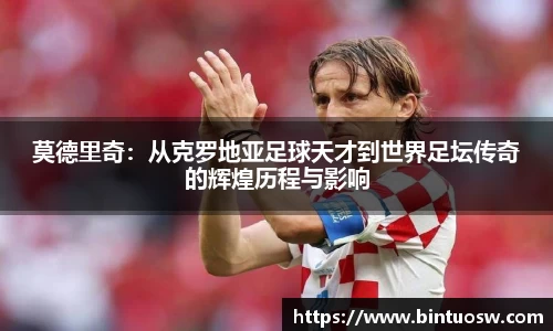 莫德里奇：从克罗地亚足球天才到世界足坛传奇的辉煌历程与影响