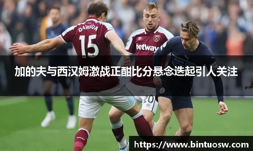 加的夫与西汉姆激战正酣比分悬念迭起引人关注