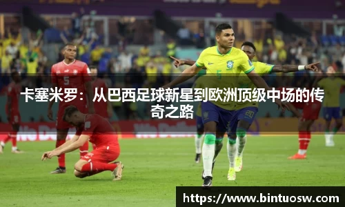 卡塞米罗：从巴西足球新星到欧洲顶级中场的传奇之路