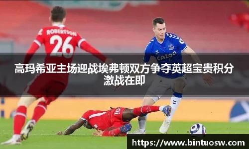 高玛希亚主场迎战埃弗顿双方争夺英超宝贵积分激战在即
