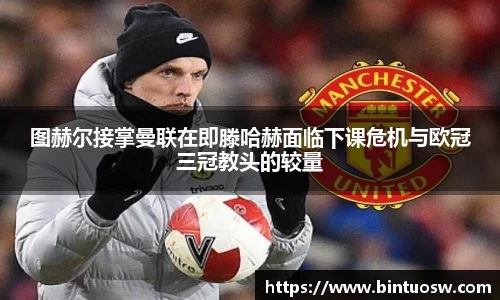 图赫尔接掌曼联在即滕哈赫面临下课危机与欧冠三冠教头的较量