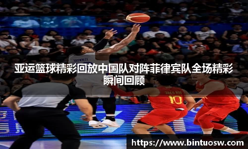 亚运篮球精彩回放中国队对阵菲律宾队全场精彩瞬间回顾